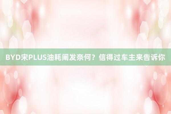 BYD宋PLUS油耗阐发奈何？信得过车主来告诉你